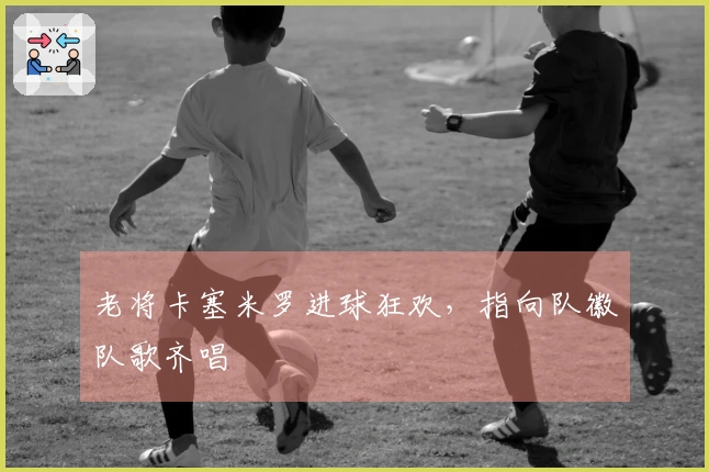 老将卡塞米罗进球狂欢，指向队徽队歌齐唱