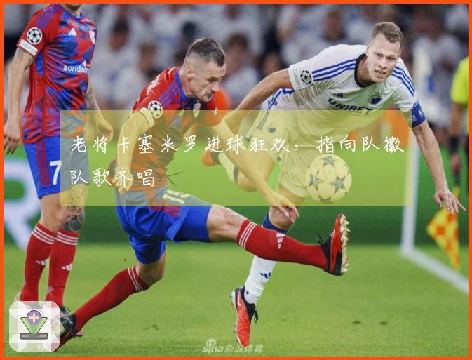 老将卡塞米罗进球狂欢，指向队徽队歌齐唱