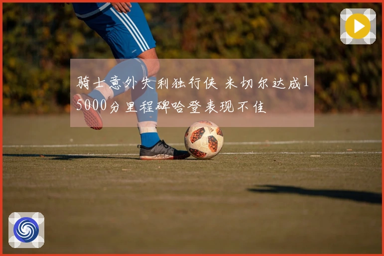 骑士意外失利独行侠 米切尔达成15000分里程碑哈登表现不佳