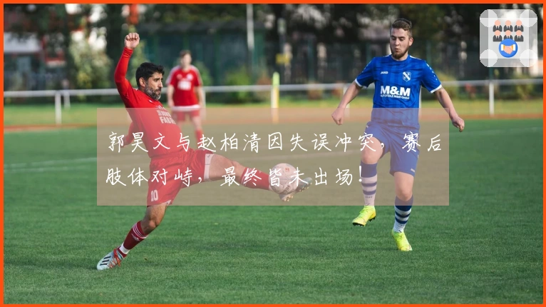 郭昊文与赵柏清因失误冲突，赛后肢体对峙，最终皆未出场！