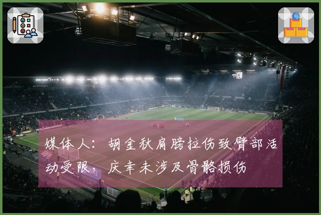 媒体人：胡金秋肩膀拉伤致臂部活动受限，庆幸未涉及骨骼损伤