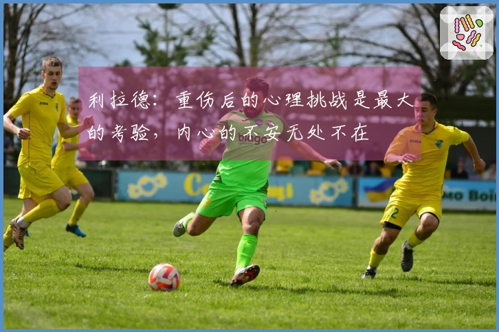 利拉德：重伤后的心理挑战是最大的考验，内心的不安无处不在