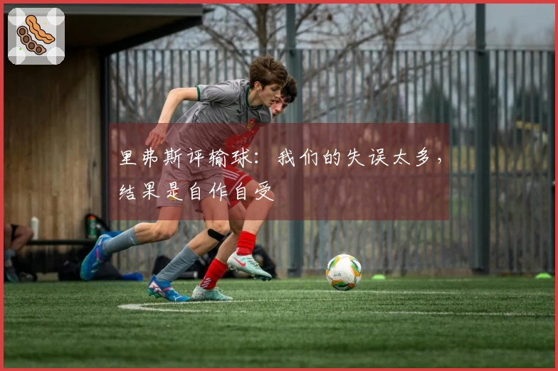 里弗斯评输球：我们的失误太多，结果是自作自受