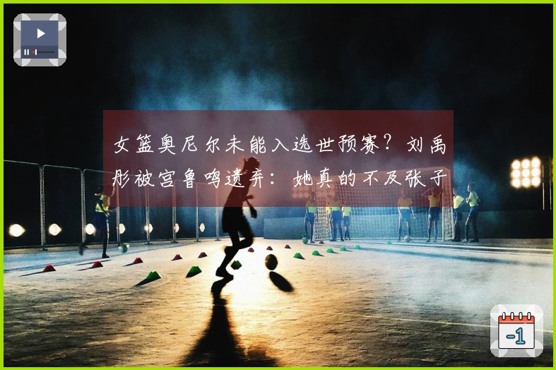 女篮奥尼尔未能入选世预赛？刘禹彤被宫鲁鸣遗弃：她真的不及张子宇吗