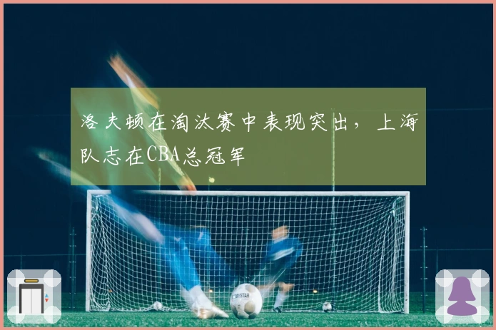 洛夫顿在淘汰赛中表现突出，上海队志在CBA总冠军