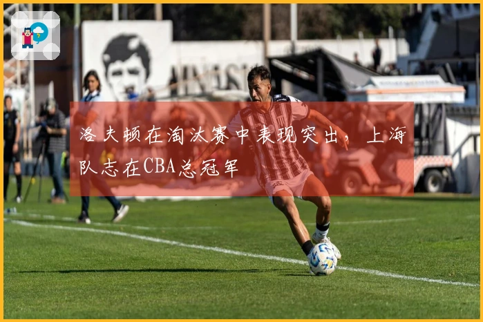 洛夫顿在淘汰赛中表现突出，上海队志在CBA总冠军